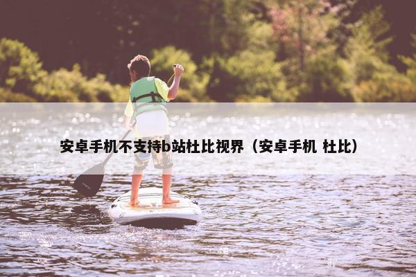 安卓手机不支持b站杜比视界（安卓手机 杜比）