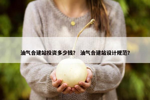 油气合建站投资多少钱？ 油气合建站设计规范？