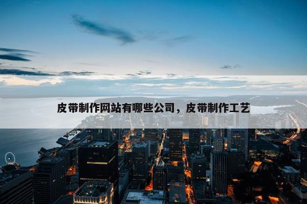 皮带制作网站有哪些公司，皮带制作工艺
