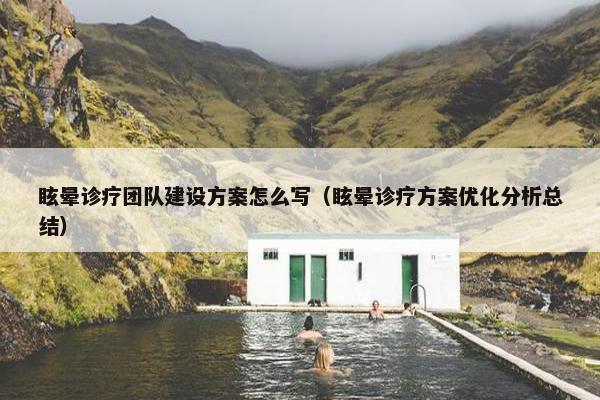 眩晕诊疗团队建设方案怎么写（眩晕诊疗方案优化分析总结）