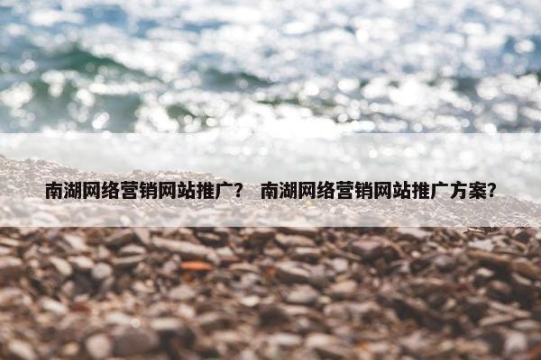 南湖网络营销网站推广？ 南湖网络营销网站推广方案？