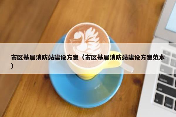 市区基层消防站建设方案（市区基层消防站建设方案范本）