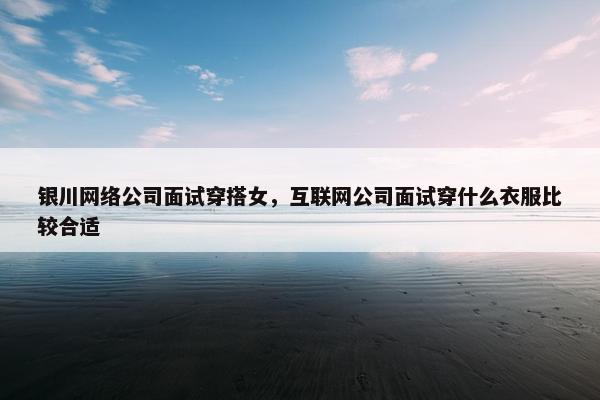 银川网络公司面试穿搭女，互联网公司面试穿什么衣服比较合适