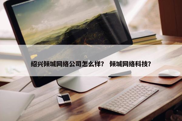 绍兴倾城网络公司怎么样？ 倾城网络科技？