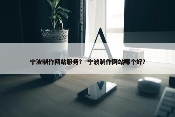 宁波制作网站服务？ 宁波制作网站哪个好？