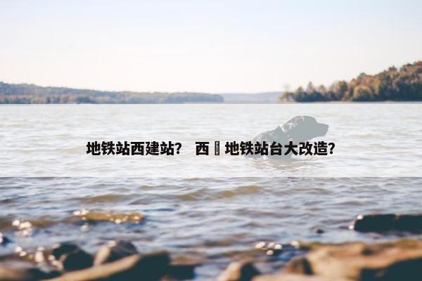 地铁站西建站？ 西塱地铁站台大改造？