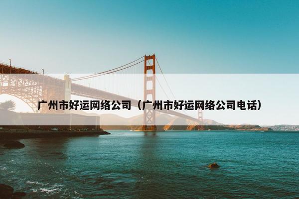 广州市好运网络公司（广州市好运网络公司电话）