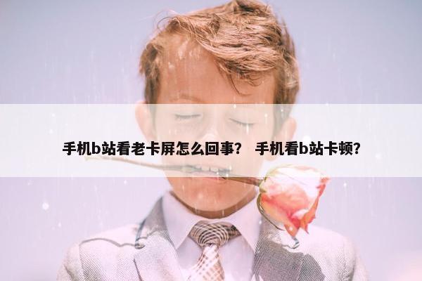 手机b站看老卡屏怎么回事？ 手机看b站卡顿？