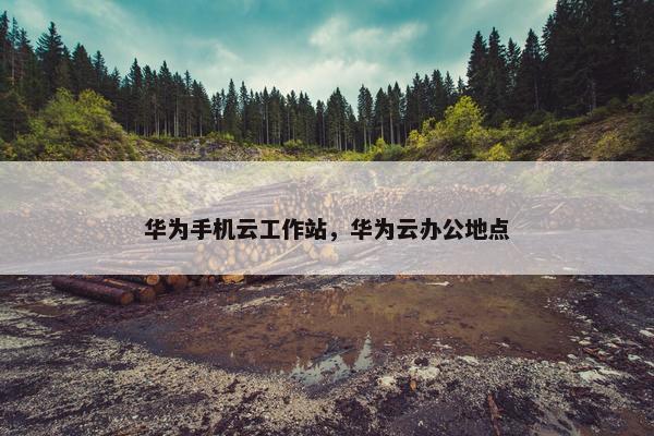 华为手机云工作站，华为云办公地点