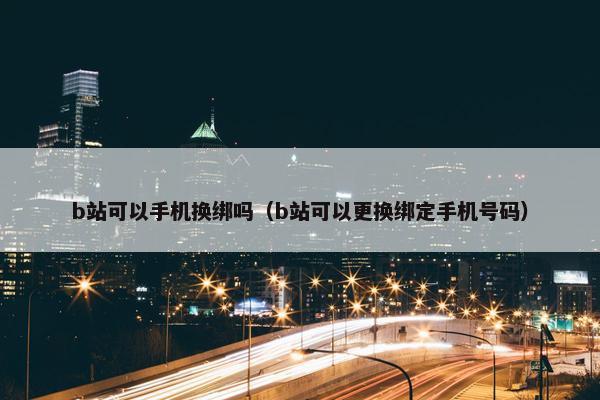 b站可以手机换绑吗（b站可以更换绑定手机号码）