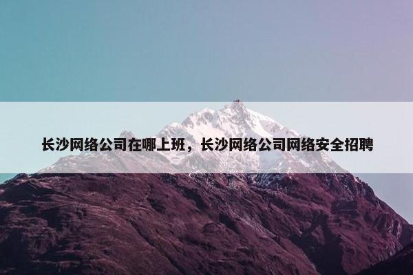 长沙网络公司在哪上班，长沙网络公司网络安全招聘