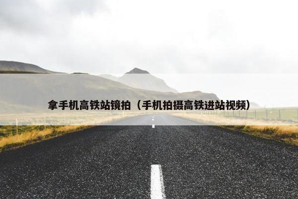 拿手机高铁站镜拍（手机拍摄高铁进站视频）