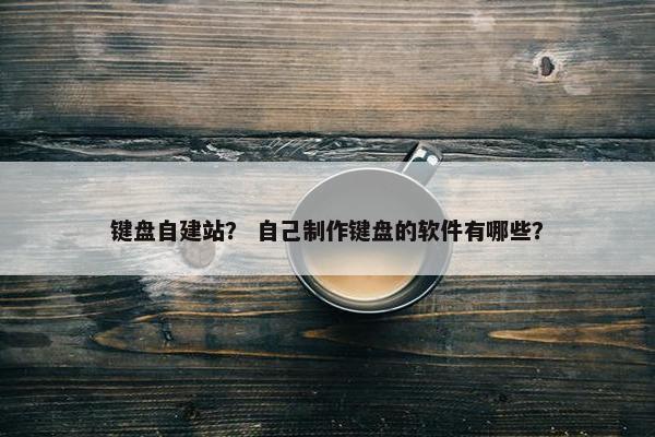 键盘自建站？ 自己制作键盘的软件有哪些？