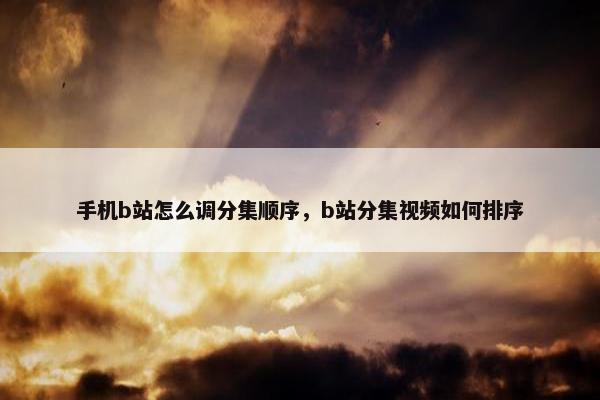 手机b站怎么调分集顺序，b站分集视频如何排序
