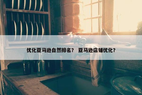优化亚马逊自然排名？ 亚马逊店铺优化？