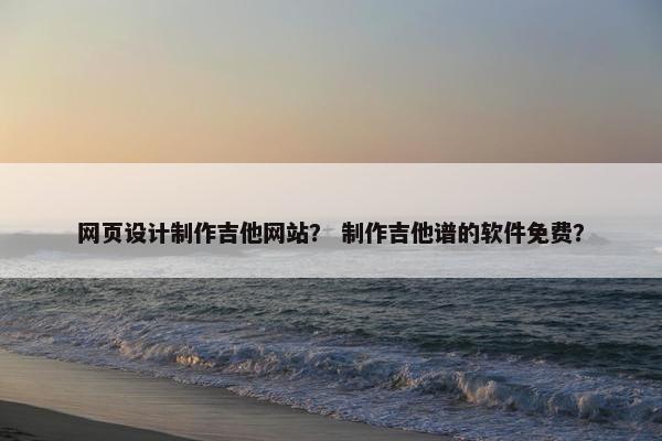 网页设计制作吉他网站？ 制作吉他谱的软件免费？