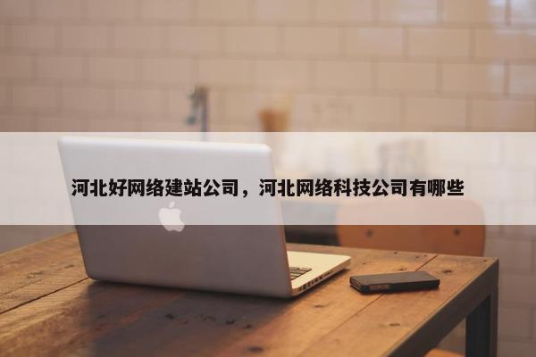 河北好网络建站公司，河北网络科技公司有哪些