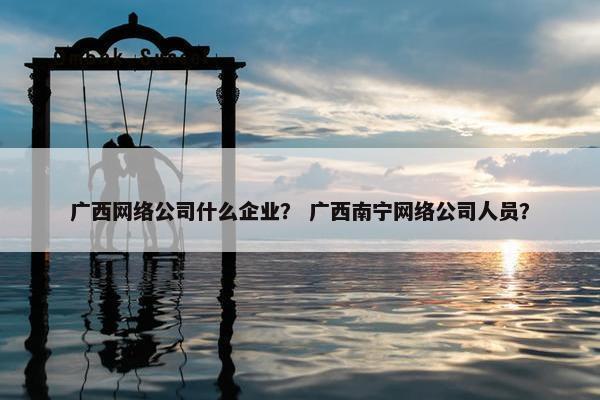 广西网络公司什么企业？ 广西南宁网络公司人员？