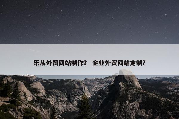 乐从外贸网站制作？ 企业外贸网站定制？