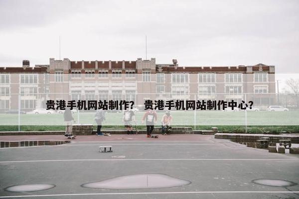 贵港手机网站制作？ 贵港手机网站制作中心？