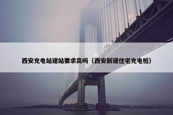 西安充电站建站要求高吗（西安新建住宅充电桩）