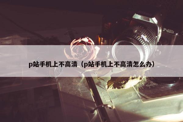 p站手机上不高清（p站手机上不高清怎么办）