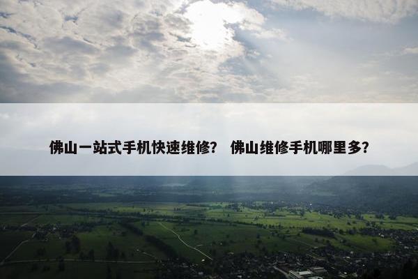 佛山一站式手机快速维修？ 佛山维修手机哪里多？