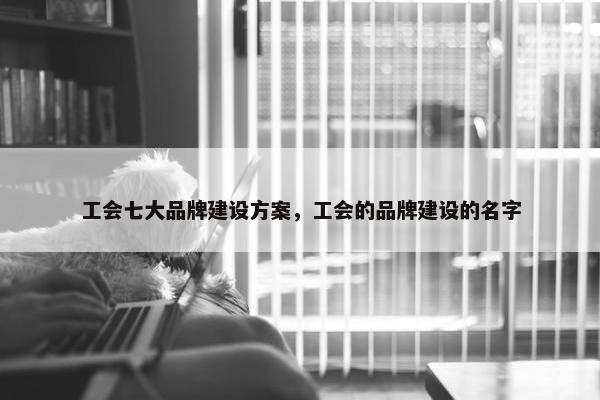 工会七大品牌建设方案，工会的品牌建设的名字
