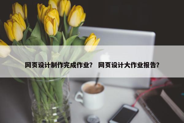 网页设计制作完成作业？ 网页设计大作业报告？