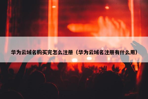 华为云域名购买完怎么注册（华为云域名注册有什么用）