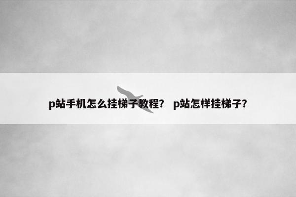 p站手机怎么挂梯子教程？ p站怎样挂梯子？