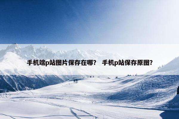 手机端p站图片保存在哪？ 手机p站保存原图？
