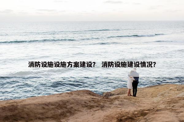 消防设施设施方案建设？ 消防设施建设情况？
