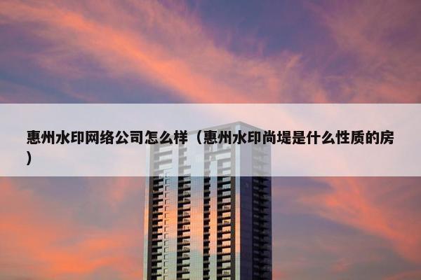 惠州水印网络公司怎么样（惠州水印尚堤是什么性质的房）