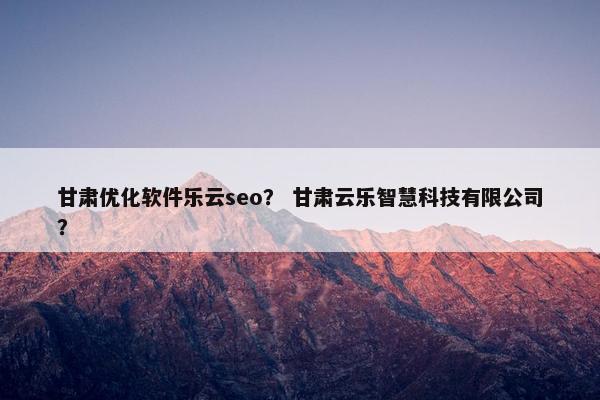 甘肃优化软件乐云seo？ 甘肃云乐智慧科技有限公司？