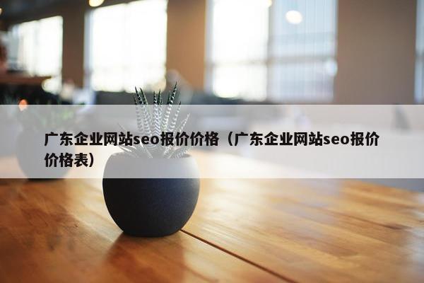 广东企业网站seo报价价格（广东企业网站seo报价价格表）