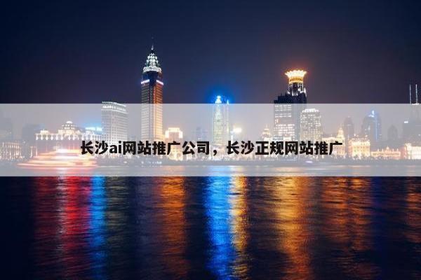 长沙ai网站推广公司，长沙正规网站推广