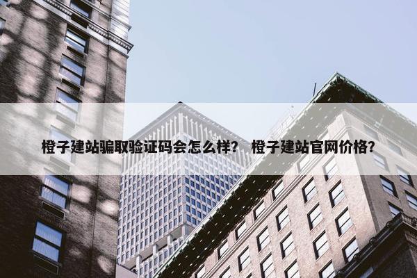 橙子建站骗取验证码会怎么样？ 橙子建站官网价格？