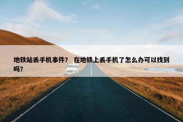 地铁站丢手机事件？ 在地铁上丢手机了怎么办可以找到吗？