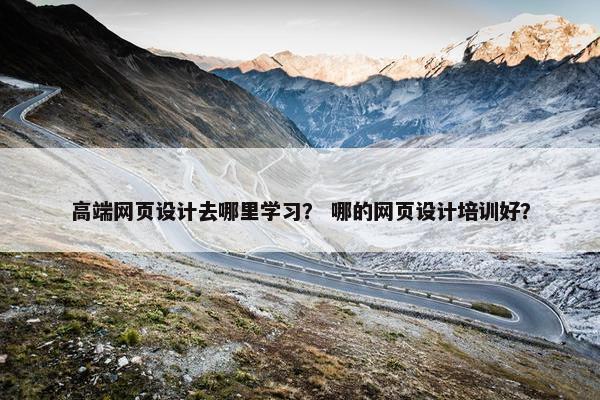 高端网页设计去哪里学习？ 哪的网页设计培训好？