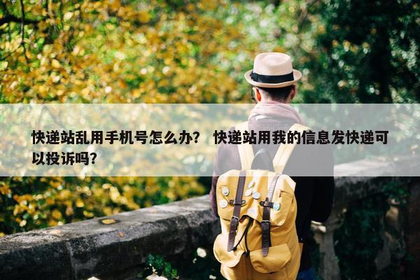 快递站乱用手机号怎么办？ 快递站用我的信息发快递可以投诉吗？