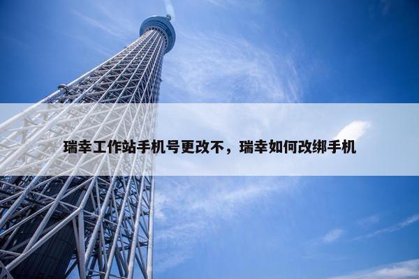 瑞幸工作站手机号更改不，瑞幸如何改绑手机