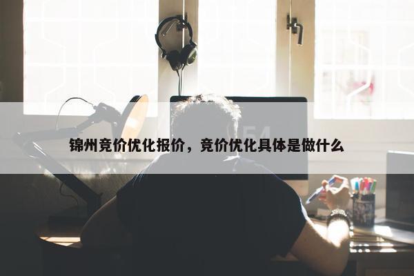 锦州竞价优化报价，竞价优化具体是做什么