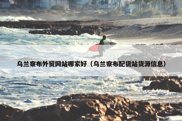 乌兰察布外贸网站哪家好（乌兰察布配货站货源信息）