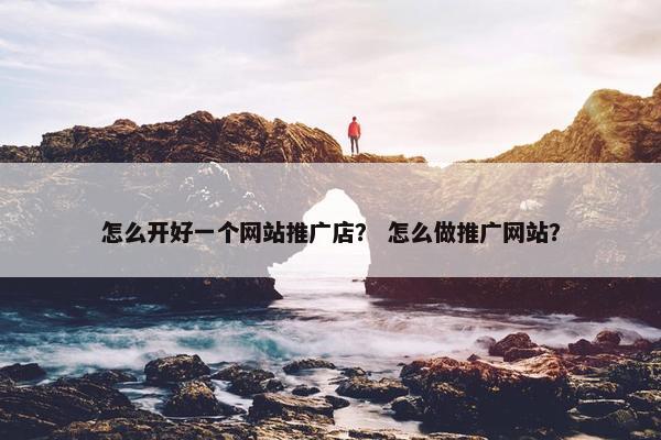 怎么开好一个网站推广店？ 怎么做推广网站？