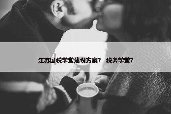 江苏国税学堂建设方案？ 税务学堂？