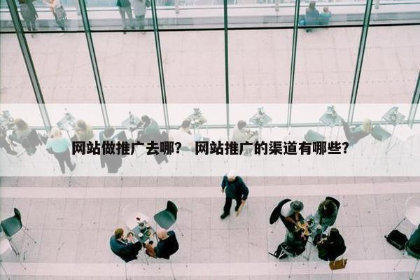 网站做推广去哪？ 网站推广的渠道有哪些？