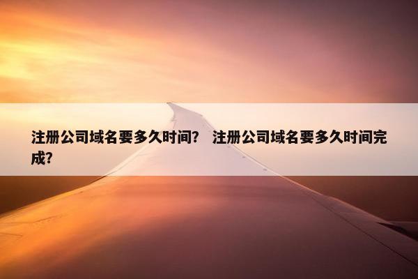 注册公司域名要多久时间？ 注册公司域名要多久时间完成？
