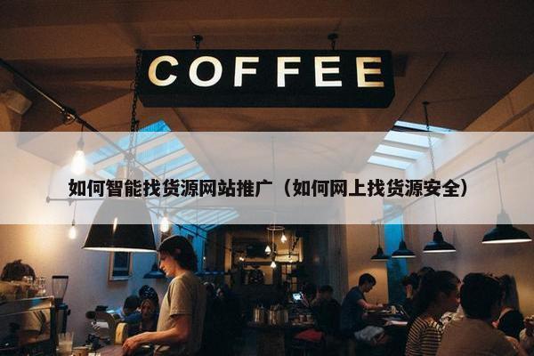 如何智能找货源网站推广（如何网上找货源安全）