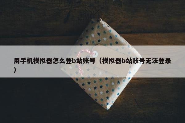 用手机模拟器怎么登b站账号（模拟器b站账号无法登录）